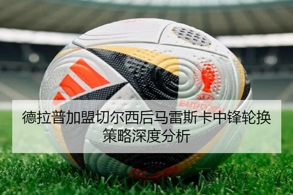 德拉普加盟切尔西后马雷斯卡中锋轮换策略深度分析